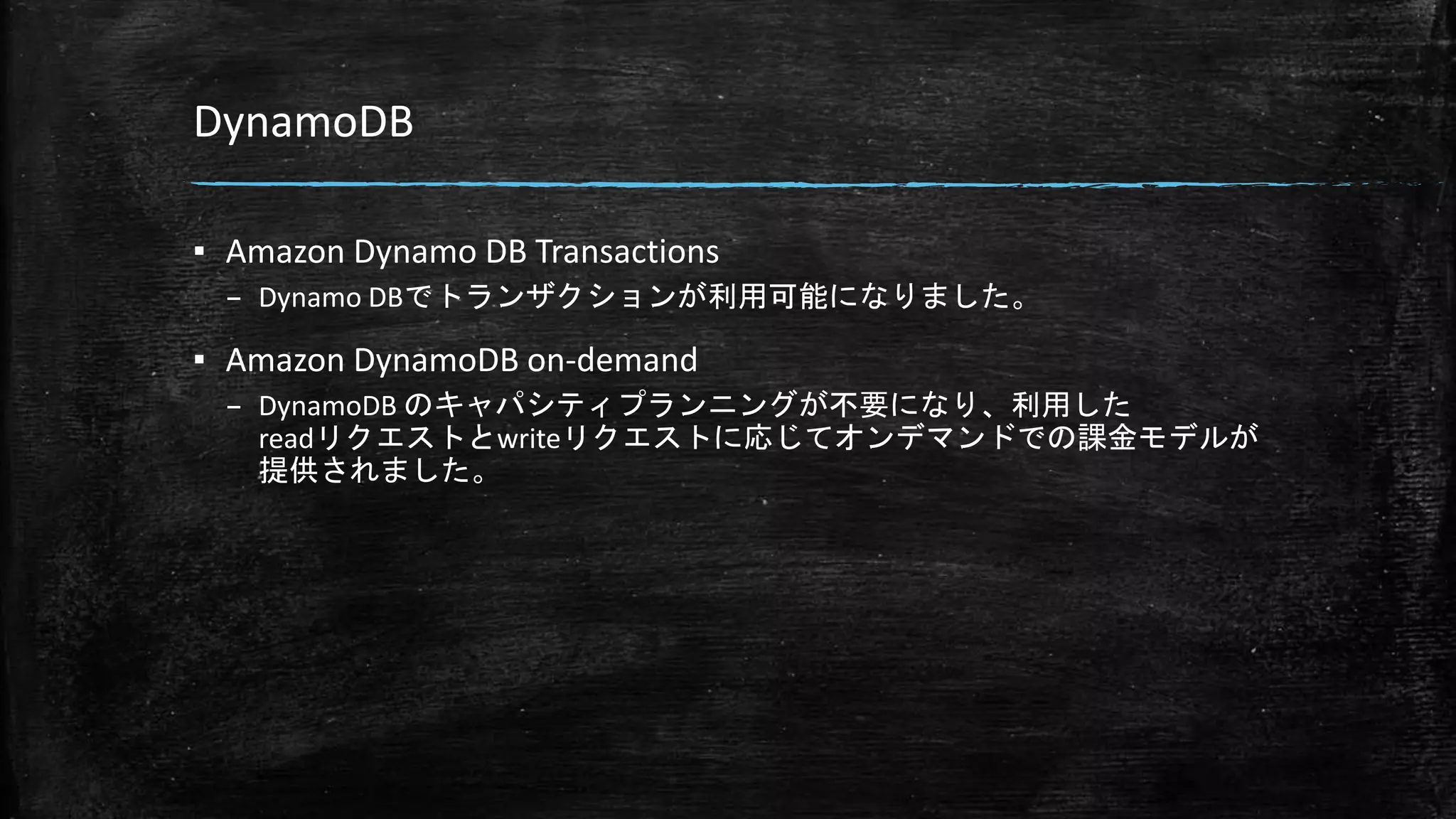 DynamoDB
▪ Amazon Dynamo DB Transactions
– Dynamo DBでトランザクションが利用可能になりました。
▪ Amazon DynamoDB on-demand
– DynamoDB のキャパシティプランニングが不要になり、利用した
readリクエストとwriteリクエストに応じてオンデマンドでの課金モデルが
提供されました。
 