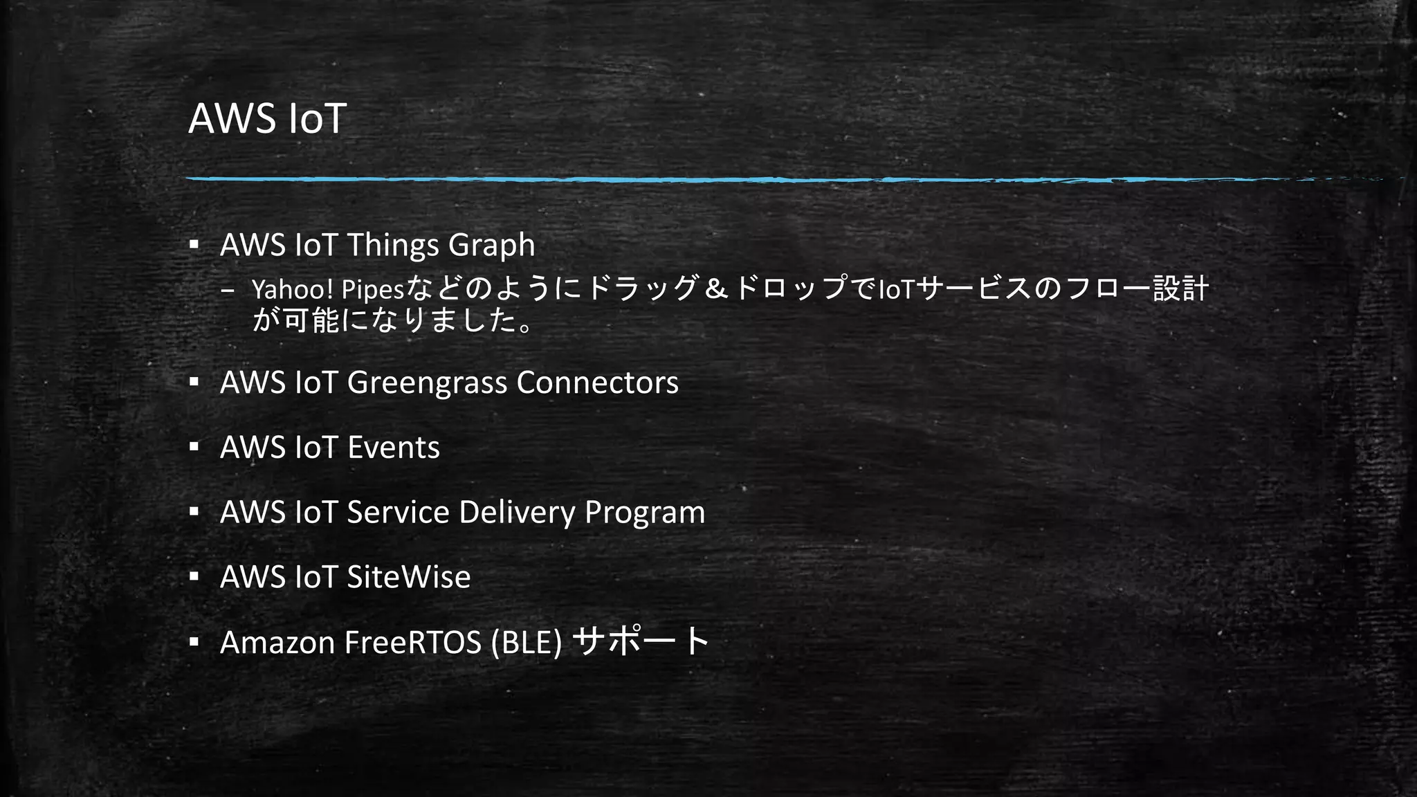 AWS IoT
▪ AWS IoT Things Graph
– Yahoo! Pipesなどのようにドラッグ＆ドロップでIoTサービスのフロー設計
が可能になりました。
▪ AWS IoT Greengrass Connectors
▪ AWS IoT Events
▪ AWS IoT Service Delivery Program
▪ AWS IoT SiteWise
▪ Amazon FreeRTOS (BLE) サポート
 