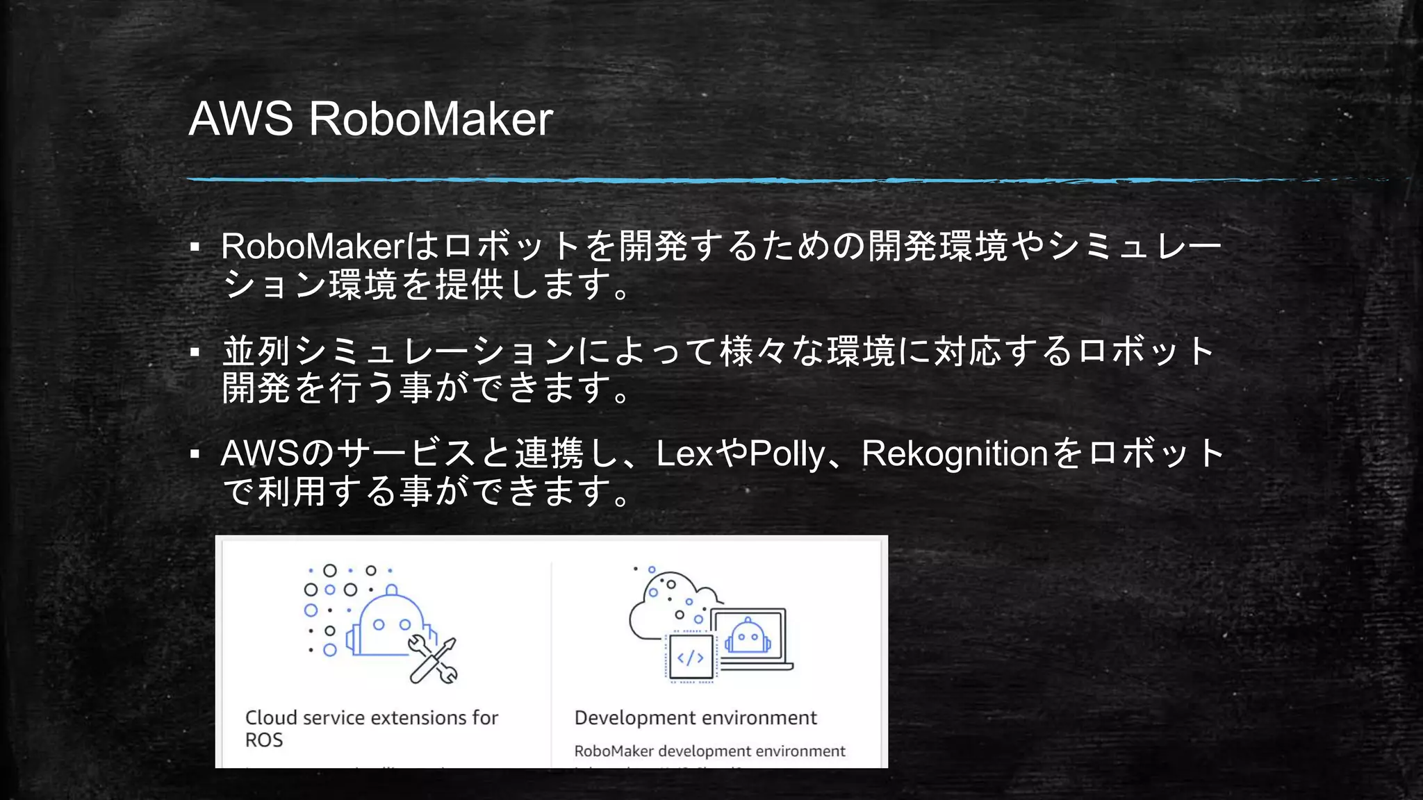 AWS RoboMaker
▪ RoboMakerはロボットを開発するための開発環境やシミュレー
ション環境を提供します。
▪ 並列シミュレーションによって様々な環境に対応するロボット
開発を行う事ができます。
▪ AWSのサービスと連携し、LexやPolly、Rekognitionをロボット
で利用する事ができます。
 