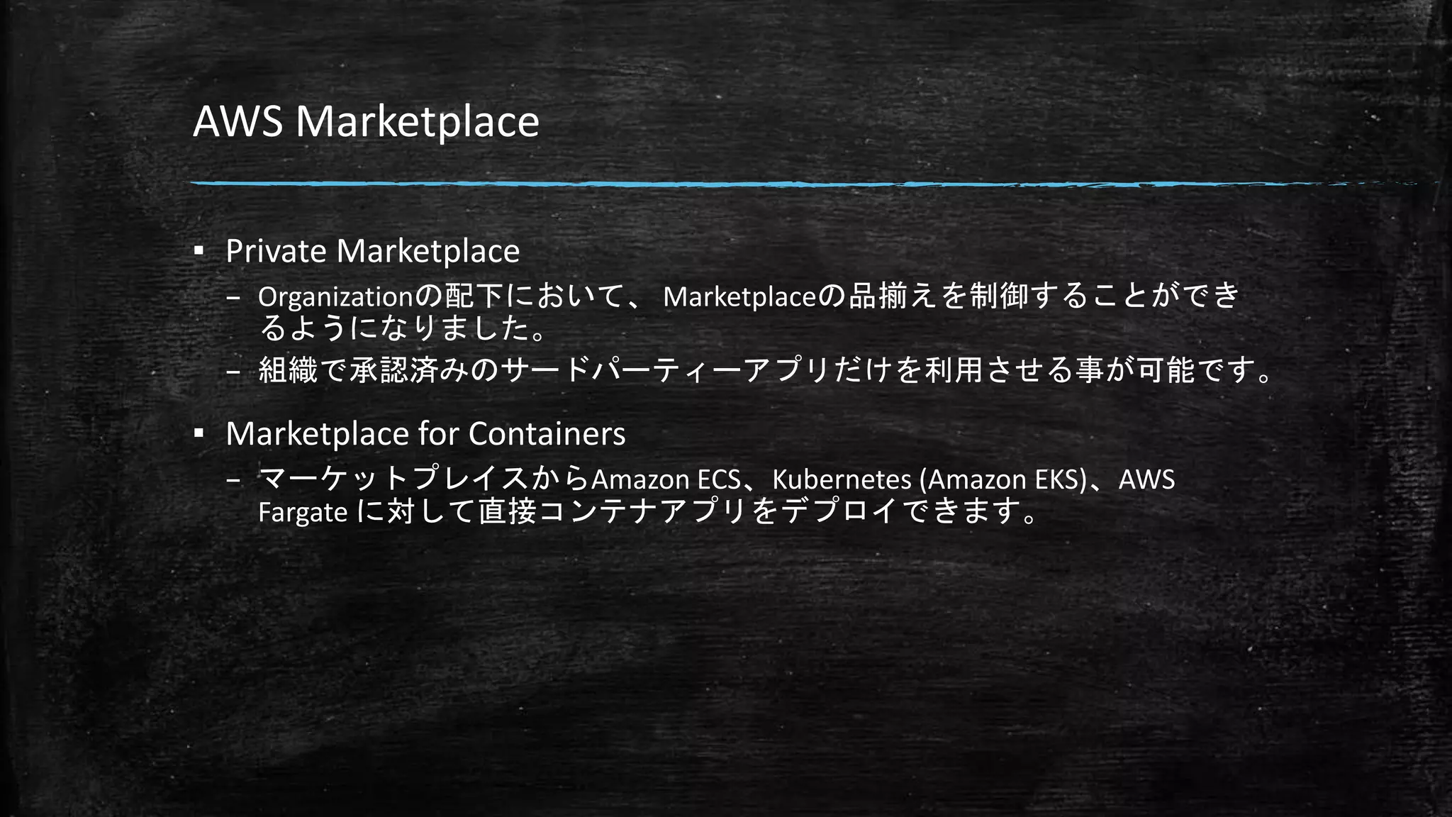 AWS Marketplace
▪ Private Marketplace
– Organizationの配下において、 Marketplaceの品揃えを制御することができ
るようになりました。
– 組織で承認済みのサードパーティーアプリだけを利用させる事が可能です。
▪ Marketplace for Containers
– マーケットプレイスからAmazon ECS、Kubernetes (Amazon EKS)、AWS
Fargate に対して直接コンテナアプリをデプロイできます。
 