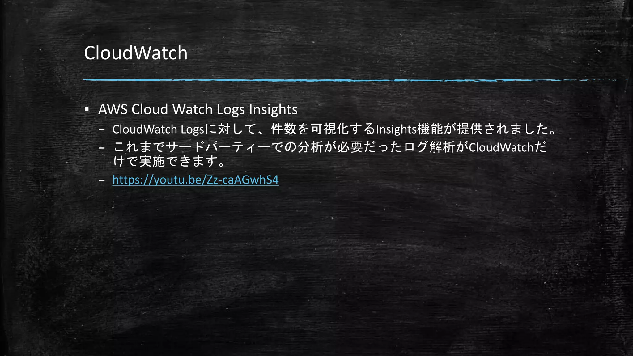 CloudWatch
▪ AWS Cloud Watch Logs Insights
– CloudWatch Logsに対して、件数を可視化するInsights機能が提供されました。
– これまでサードパーティーでの分析が必要だったログ解析がCloudWatchだ
けで実施できます。
– https://youtu.be/Zz-caAGwhS4
 
