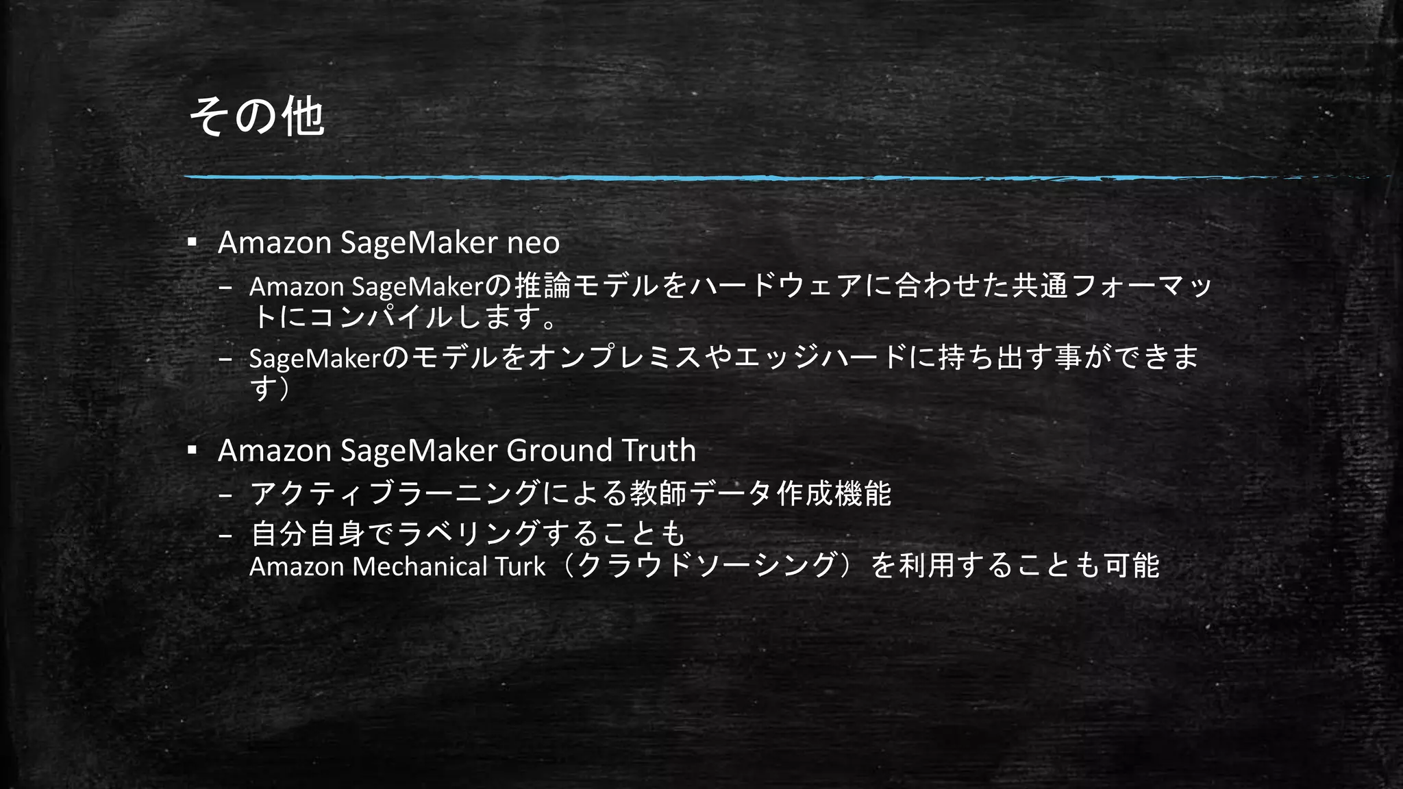 その他
▪ Amazon SageMaker neo
– Amazon SageMakerの推論モデルをハードウェアに合わせた共通フォーマッ
トにコンパイルします。
– SageMakerのモデルをオンプレミスやエッジハードに持ち出す事ができま
す）
▪ Amazon SageMaker Ground Truth
– アクティブラーニングによる教師データ作成機能
– 自分自身でラベリングすることも
Amazon Mechanical Turk（クラウドソーシング）を利用することも可能
 
