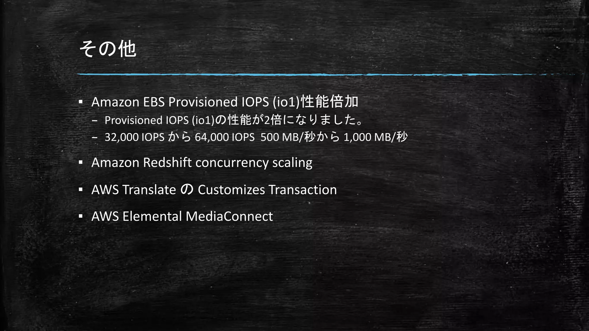 その他
▪ Amazon EBS Provisioned IOPS (io1)性能倍加
– Provisioned IOPS (io1)の性能が2倍になりました。
– 32,000 IOPS から 64,000 IOPS 500 MB/秒から 1,000 MB/秒
▪ Amazon Redshift concurrency scaling
▪ AWS Translate の Customizes Transaction
▪ AWS Elemental MediaConnect
 