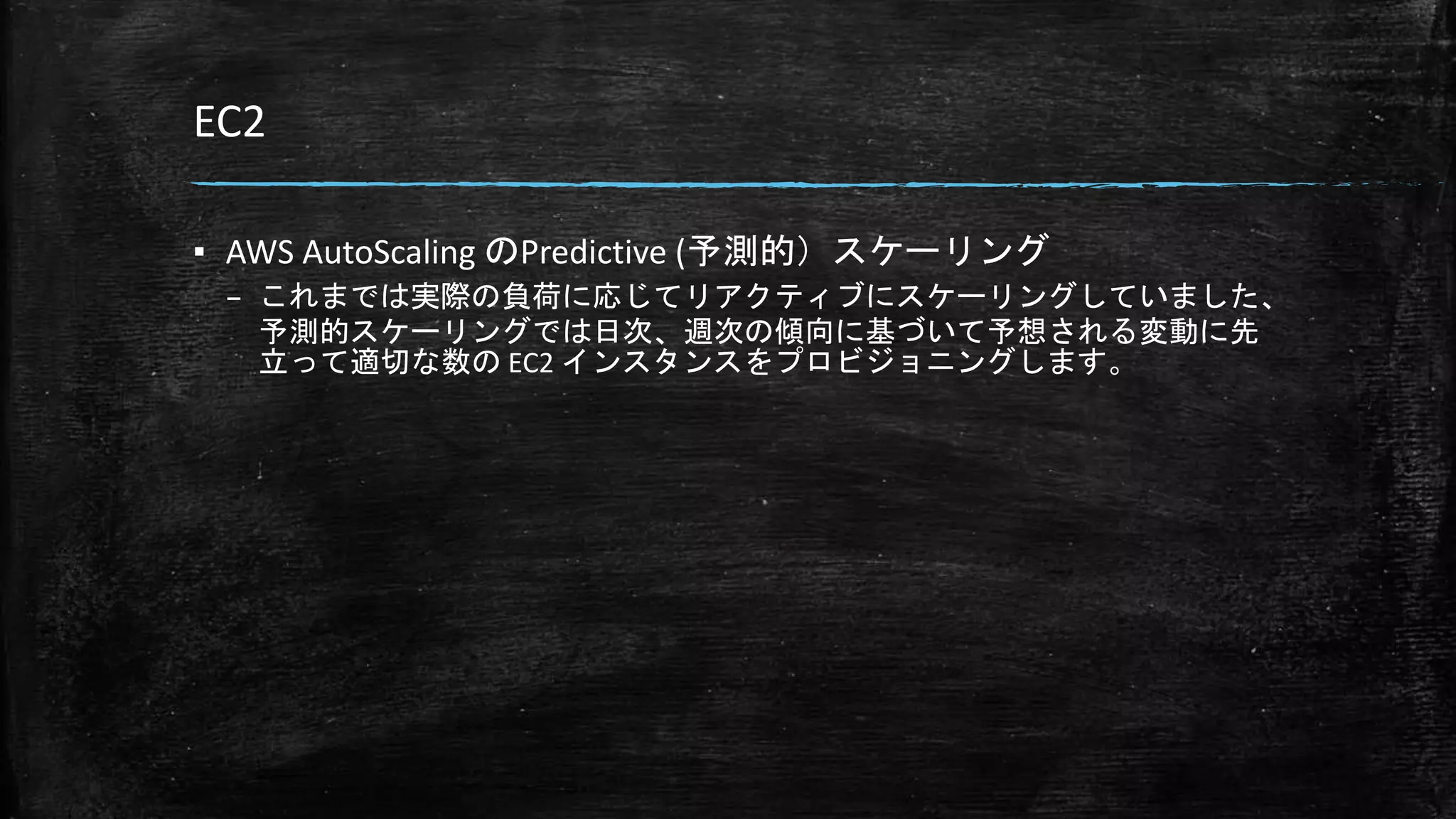 EC2
▪ AWS AutoScaling のPredictive (予測的）スケーリング
– これまでは実際の負荷に応じてリアクティブにスケーリングしていました、
予測的スケーリングでは日次、週次の傾向に基づいて予想される変動に先
立って適切な数の EC2 インスタンスをプロビジョニングします。
 