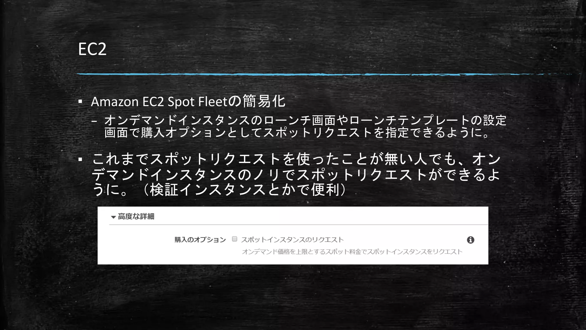 EC2
▪ Amazon EC2 Spot Fleetの簡易化
– オンデマンドインスタンスのローンチ画面やローンチテンプレートの設定
画面で購入オプションとしてスポットリクエストを指定できるように。
▪ これまでスポットリクエストを使ったことが無い人でも、オン
デマンドインスタンスのノリでスポットリクエストができるよ
うに。（検証インスタンスとかで便利）
 