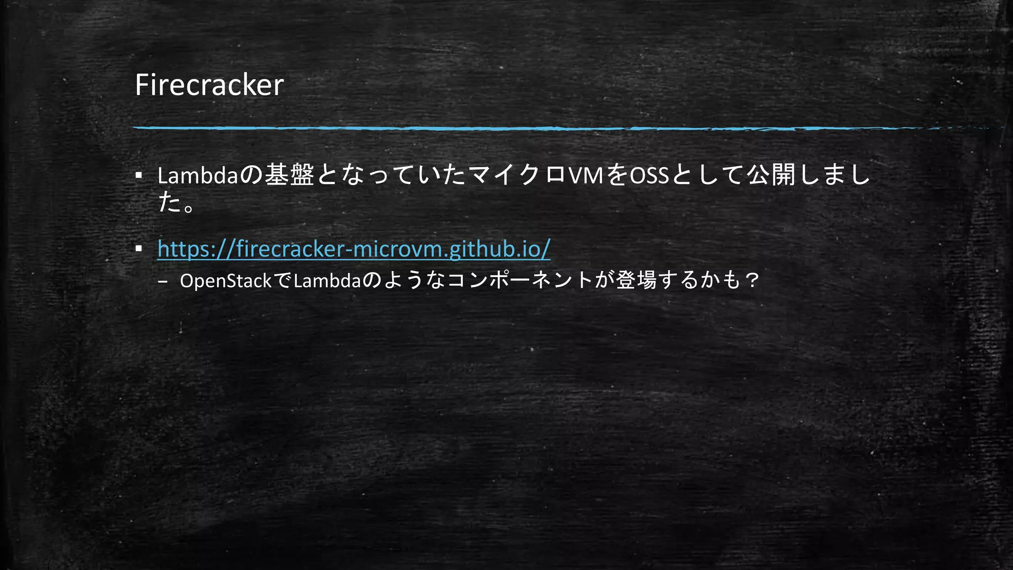 Firecracker
▪ Lambdaの基盤となっていたマイクロVMをOSSとして公開しまし
た。
▪ https://firecracker-microvm.github.io/
– OpenStackでLambdaのようなコンポーネントが登場するかも？
 