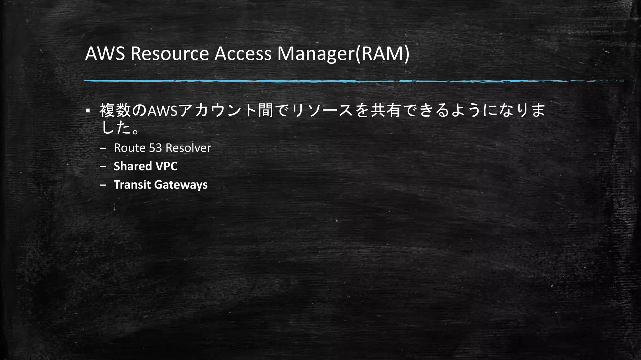 AWS Resource Access Manager(RAM)
▪ 複数のAWSアカウント間でリソースを共有できるようになりま
した。
– Route 53 Resolver
– Shared VPC
– Transit Gateways
 