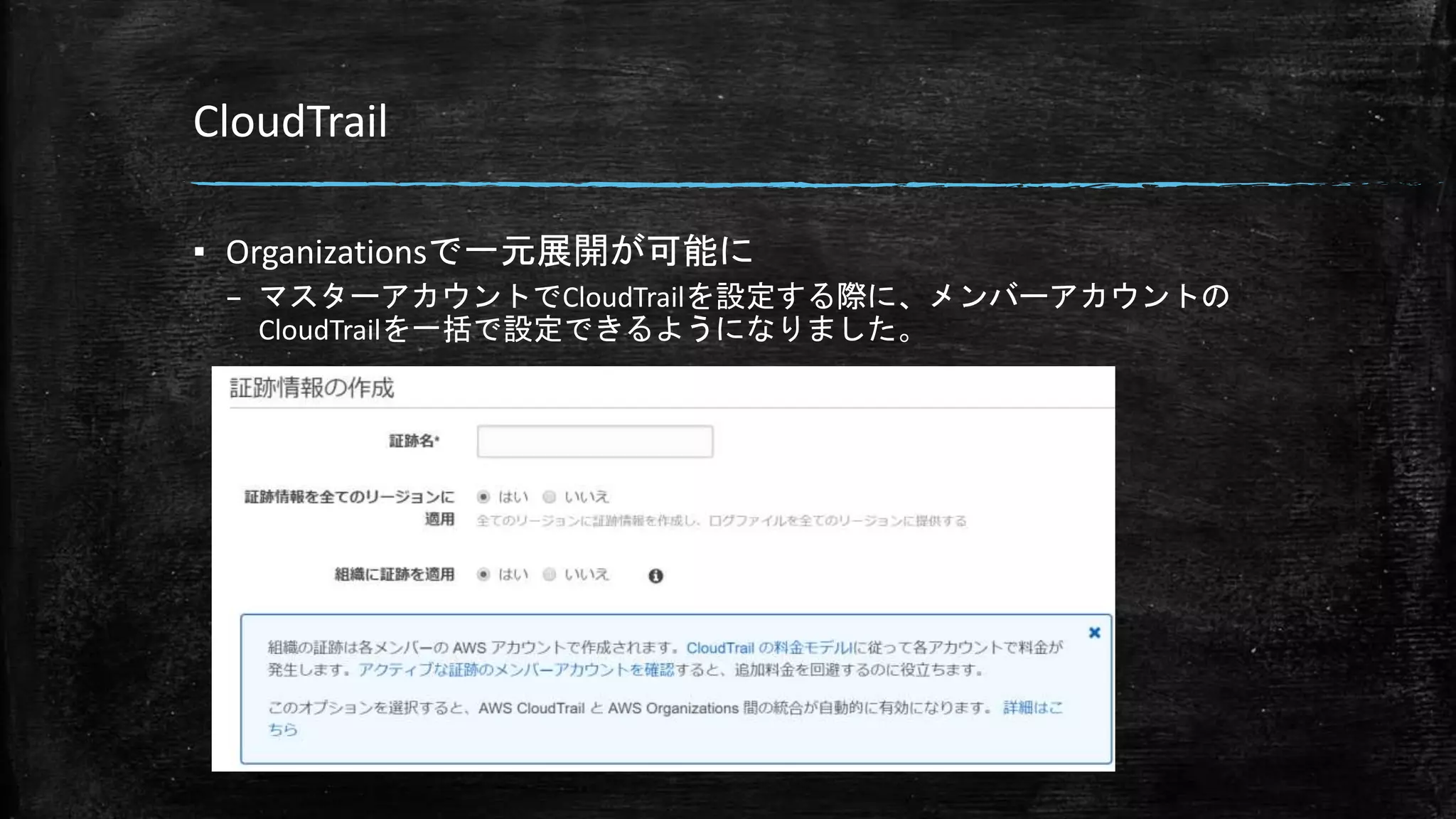 CloudTrail
▪ Organizationsで一元展開が可能に
– マスターアカウントでCloudTrailを設定する際に、メンバーアカウントの
CloudTrailを一括で設定できるようになりました。
 
