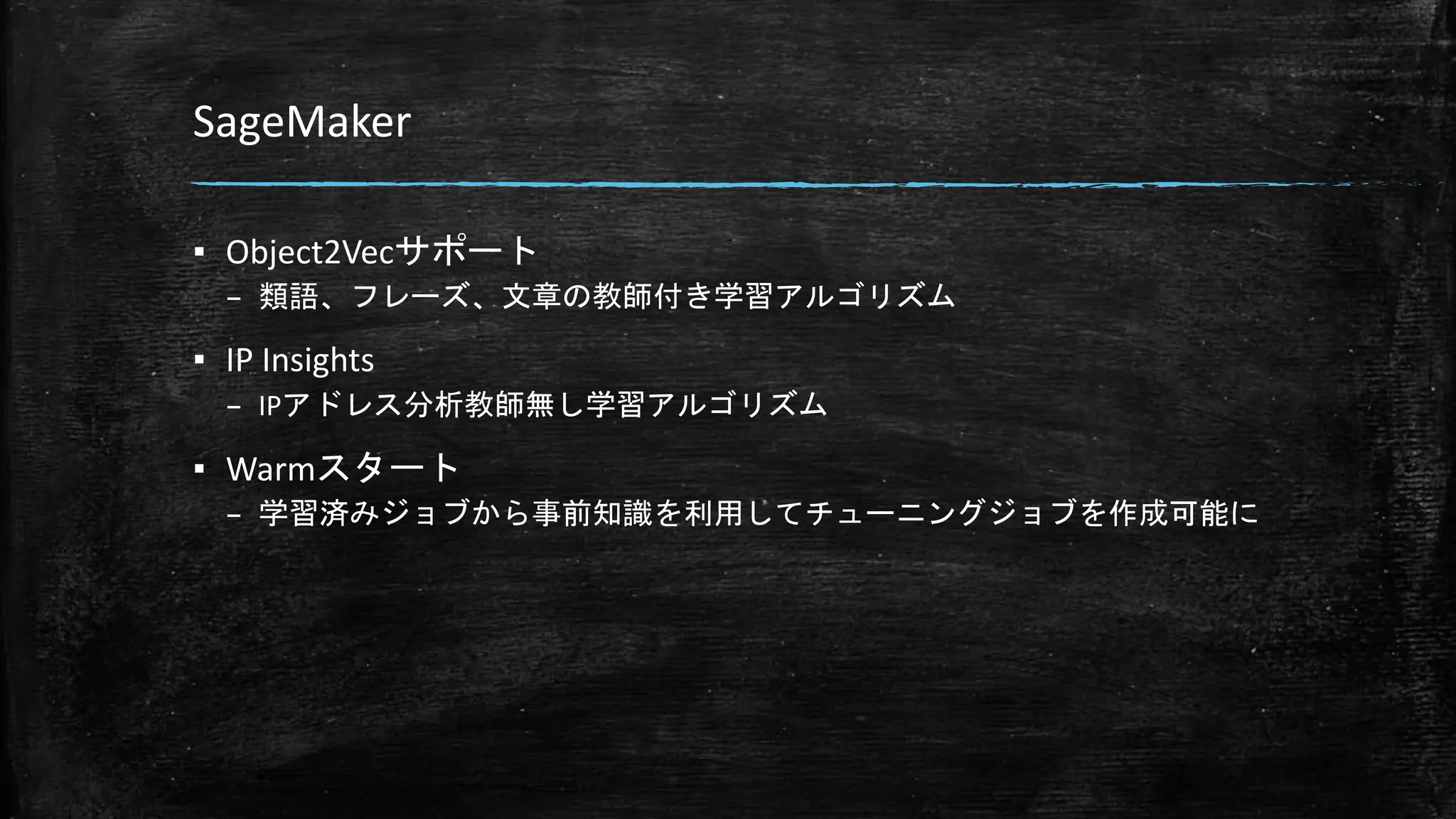 SageMaker
▪ Object2Vecサポート
– 類語、フレーズ、文章の教師付き学習アルゴリズム
▪ IP Insights
– IPアドレス分析教師無し学習アルゴリズム
▪ Warmスタート
– 学習済みジョブから事前知識を利用してチューニングジョブを作成可能に
 