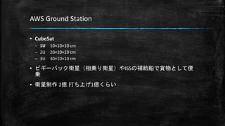AWS Ground Station
▪ CubeSat
– 1U 10×10×10 cm
– 2U 20×10×10 cm
– 3U 30×10×10 cm
▪ ピギーバック衛星（相乗り衛星）やISSの補給船で貨物として便
乗
▪ 衛星制作 2億 打ち上げ1億くらい
 