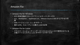 Amazon FSx
▪ Amazon FSx for Windows
– NTFS 完全互換のマネージドファイルサーバーサービス
– EC2、WorkSpaces 、AppStream 2.0 、VMware Cloud on AWS からアクセス可
能
– SMB バージョン 2.0 – 3.1.1 をサポート
– 最大 64TB、スループットは最大 2,048 MB/秒
▪ Amazon FSx for Lustre
– クラスターコンピューティング・スーパーコンピュータで使用されている
分散ファイルシステム Lustre のマネージドサービス
 