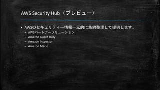 AWS Security Hub（プレビュー）
▪ AWSのセキュリティー情報一元的に集約整理して提供します。
– AWSパートナーソリューション
– Amazon Guard Duty
– Amazon Inspector
– Amazon Macie
 