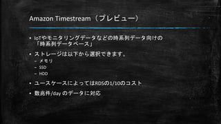 Amazon Timestream（プレビュー）
▪ IoTやモニタリングデータなどの時系列データ向けの
「時系列データベース」
▪ ストレージは以下から選択できます。
– メモリ
– SSD
– HDD
▪ ユースケースによってはRDSの1/10のコスト
▪ 数兆件/day のデータに対応
 