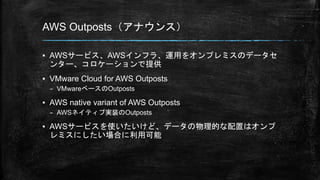 AWS Outposts（アナウンス）
▪ AWSサービス、AWSインフラ、運用をオンプレミスのデータセ
ンター、コロケーションで提供
▪ VMware Cloud for AWS Outposts
– VMwareベースのOutposts
▪ AWS native variant of AWS Outposts
– AWSネイティブ実装のOutposts
▪ AWSサービスを使いたいけど、データの物理的な配置はオンプ
レミスにしたい場合に利用可能
 
