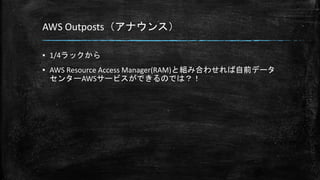 AWS Outposts（アナウンス）
▪ 1/4ラックから
▪ AWS Resource Access Manager(RAM)と組み合わせれば自前データ
センターAWSサービスができるのでは？！
 