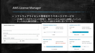 AWS License Manager
▪ ソフトウェアライセンス管理を行うマネージドサービス
– CPU数ベースのライセンス管理で、紐付けられたAMIから起動したインス
タンスのCPU数を把握し、ライセンス違反を未然に防ぐサービス
 