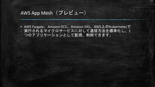 AWS App Mesh（プレビュー）
▪ AWS Fargate、Amazon ECS、Amazon EKS、AWS上のKubernetesで
実行されるマイクロサービスに対して通信方法を標準化し、1
つのアプリケーションとして監視、制御できます。
 