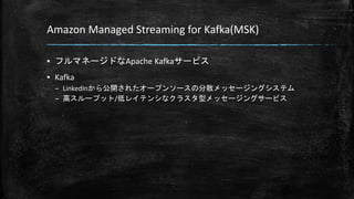 Amazon Managed Streaming for Kafka(MSK)
▪ フルマネージドなApache Kafkaサービス
▪ Kafka
– LinkedInから公開されたオープンソースの分散メッセージングシステム
– 高スループット/低レイテンシなクラスタ型メッセージングサービス
 