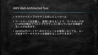 AWS Well-Architected Tool
▪ クラウドベストプラクティスのレビューツール
▪ ワークロードを定義し、質問に答えることで、ワークロードが
5つの柱の観点でベストプラクティスに則っているかを確認す
ることが出来ます。
▪ AWSのSAやパートナーのスケジュールを確保しなくても、ユー
ザ自身でアーキテクチャを確認することができます。
 