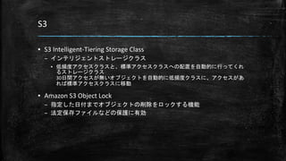 S3
▪ S3 Intelligent-Tiering Storage Class
– インテリジェントストレージクラス
▪ 低頻度アクセスクラスと、標準アクセスクラスへの配置を自動的に行ってくれ
るストレージクラス
30日間アクセスが無いオブジェクトを自動的に低頻度クラスに、アクセスがあ
れば標準アクセスクラスに移動
▪ Amazon S3 Object Lock
– 指定した日付までオブジェクトの削除をロックする機能
– 法定保存ファイルなどの保護に有効
 