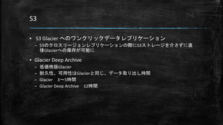 S3
▪ S3 Glacier へのワンクリックデータレプリケーション
– S3のクロスリージョンレプリケーションの際にS3ストレージを介さずに直
接Glacierへの保存が可能に
▪ Glacier Deep Archive
– 低価格版Glacier
– 耐久性、可用性はGlacierと同じ、データ取り出し時間
– Glacier 3～5時間
– Glacier Deep Archive 12時間
 