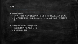 EFS
▪ AWS DataSync
– NFSサーバにアクセス可能なEFSエージェント（S3のDataSyncと同じもの）
– ジョブを設定することによりNFS→EFS、EFS→NFSの間でのデータ同期が可
能
▪ Infrequent Access Storage Class
– EFSの低頻度アクセスストレージ
– より低価格で提供
 