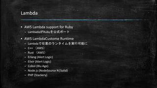 Lambda
▪ AWS Lambda support for Ruby
– LambadaがRubyを公式ポート
▪ AWS LambdaCustome Runtime
– Lambdaで任意のランタイムを実行可能に
– C++ （AWS）
– Rust （AWS）
– Erlang (Alert Logic)
– Elixir (Alert Logic)
– Cobol (Blu Age)
– Node.js (NodeSource N|Solid)
– PHP (Stackery)
 