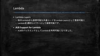 Lambda
▪ Lambda Layers
– 他のLambdaから参照可能な共通コードをLambda Layersとして登録可能に
– Lambdaを5層のレイヤーとして参照可能です。
▪ ALB Support for Lambda
– ALBのバックエンドとしてLambdaを利用可能になりました。
 