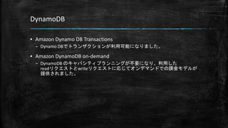 DynamoDB
▪ Amazon Dynamo DB Transactions
– Dynamo DBでトランザクションが利用可能になりました。
▪ Amazon DynamoDB on-demand
– DynamoDB のキャパシティプランニングが不要になり、利用した
readリクエストとwriteリクエストに応じてオンデマンドでの課金モデルが
提供されました。
 