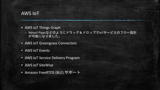 AWS IoT
▪ AWS IoT Things Graph
– Yahoo! Pipesなどのようにドラッグ＆ドロップでIoTサービスのフロー設計
が可能になりました。
▪ AWS IoT Greengrass Connectors
▪ AWS IoT Events
▪ AWS IoT Service Delivery Program
▪ AWS IoT SiteWise
▪ Amazon FreeRTOS (BLE) サポート
 