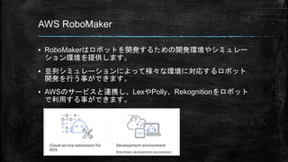 AWS RoboMaker
▪ RoboMakerはロボットを開発するための開発環境やシミュレー
ション環境を提供します。
▪ 並列シミュレーションによって様々な環境に対応するロボット
開発を行う事ができます。
▪ AWSのサービスと連携し、LexやPolly、Rekognitionをロボット
で利用する事ができます。
 