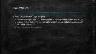 CloudWatch
▪ AWS Cloud Watch Logs Insights
– CloudWatch Logsに対して、件数を可視化するInsights機能が提供されました。
– これまでサードパーティーでの分析が必要だったログ解析がCloudWatchだ
けで実施できます。
– https://youtu.be/Zz-caAGwhS4
 