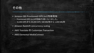 その他
▪ Amazon EBS Provisioned IOPS (io1)性能倍加
– Provisioned IOPS (io1)の性能が2倍になりました。
– 32,000 IOPS から 64,000 IOPS 500 MB/秒から 1,000 MB/秒
▪ Amazon Redshift concurrency scaling
▪ AWS Translate の Customizes Transaction
▪ AWS Elemental MediaConnect
 