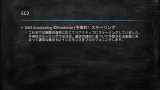 EC2
▪ AWS AutoScaling のPredictive (予測的）スケーリング
– これまでは実際の負荷に応じてリアクティブにスケーリングしていました、
予測的スケーリングでは日次、週次の傾向に基づいて予想される変動に先
立って適切な数の EC2 インスタンスをプロビジョニングします。
 
