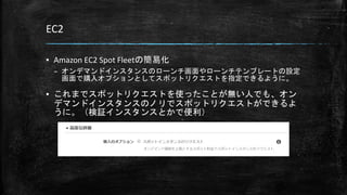 EC2
▪ Amazon EC2 Spot Fleetの簡易化
– オンデマンドインスタンスのローンチ画面やローンチテンプレートの設定
画面で購入オプションとしてスポットリクエストを指定できるように。
▪ これまでスポットリクエストを使ったことが無い人でも、オン
デマンドインスタンスのノリでスポットリクエストができるよ
うに。（検証インスタンスとかで便利）
 