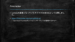 Firecracker
▪ Lambdaの基盤となっていたマイクロVMをOSSとして公開しまし
た。
▪ https://firecracker-microvm.github.io/
– OpenStackでLambdaのようなコンポーネントが登場するかも？
 
