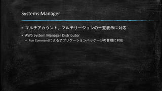 Systems Manager
▪ マルチアカウント、マルチリージョンの一覧表示に対応
▪ AWS System Manager Distributor
– Run Commandによるアプリケーションパッケージの管理に対応
 