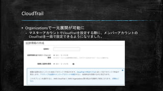 CloudTrail
▪ Organizationsで一元展開が可能に
– マスターアカウントでCloudTrailを設定する際に、メンバーアカウントの
CloudTrailを一括で設定できるようになりました。
 