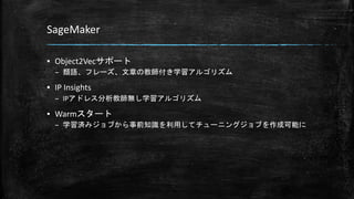SageMaker
▪ Object2Vecサポート
– 類語、フレーズ、文章の教師付き学習アルゴリズム
▪ IP Insights
– IPアドレス分析教師無し学習アルゴリズム
▪ Warmスタート
– 学習済みジョブから事前知識を利用してチューニングジョブを作成可能に
 