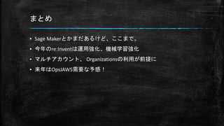 まとめ
▪ Sage Makerとかまだあるけど、ここまで。
▪ 今年のre:Inventは運用強化、機械学習強化
▪ マルチアカウント、 Organizationsの利用が前提に
▪ 来年はOpsJAWS需要な予感！
 
