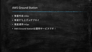 AWS Ground Station
▪ 衛星作成→Dev
▪ 衛星打ち上げ→デプロイ
▪ 衛星運用→Ops
▪ AWS Ground Stationは運用サービスです！
 