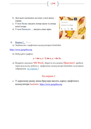 2_5-6
b. Для цього натиснить на плюс у колі внизу –
справа
c. У полі Назва: введить номер групи та номер
комп’ютера
d. У полі Написати…: введить свою мрію
II. Вправа 2 _ 4бали
a) Знайомство з графічним калькулятором GeoGebra
https://www.geogebra.org
b) Побудуйте графіки
y = sin x, y = 2 sin x, y = sin 2x.
a) Відкрити документ MS Word, зберегти під назвою Практика3, зробити
скрін результату роботи у графічному калькуляторі GeoGebra та вставити
зображення на сторінці 1
Хід вправи 2
a. У адресному рядку вікна браузера введіть адресу графічного
калькулятора GeoGebra https://www.geogebra.org
 