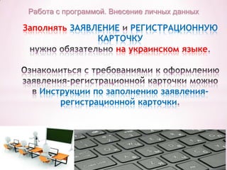 Работа с программой. Внесение личных данных

Заполнять ЗАЯВЛЕНИЕ РЕГИСТРАЦИОННУЮ
КАРТОЧКУ
на украинском языке

Инструкции по заполнению заявлениярегистрационной карточки

 