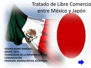 Tratado de Libre Comercio
                        entre México y Japón




YESENIA ROMO MARQUEZ
GRUPO: 1NV1
TECNOLOGIAS DE LA INFORMACION Y LA
COMUNICACIÓN
PROFESOR: MARINA RIVERA ALCANTARA
 