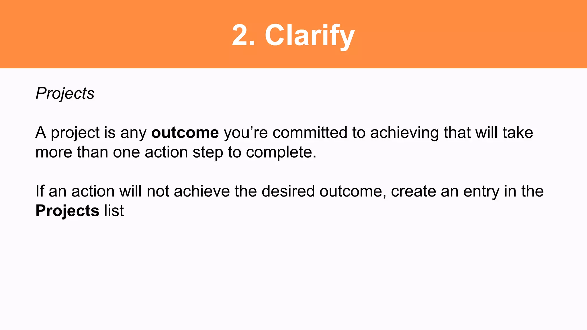 2. Clarify
Projects
A project is any outcome you’re committed to achieving that will take
more than one action step to complete.
If an action will not achieve the desired outcome, create an entry in the
Projects list
 