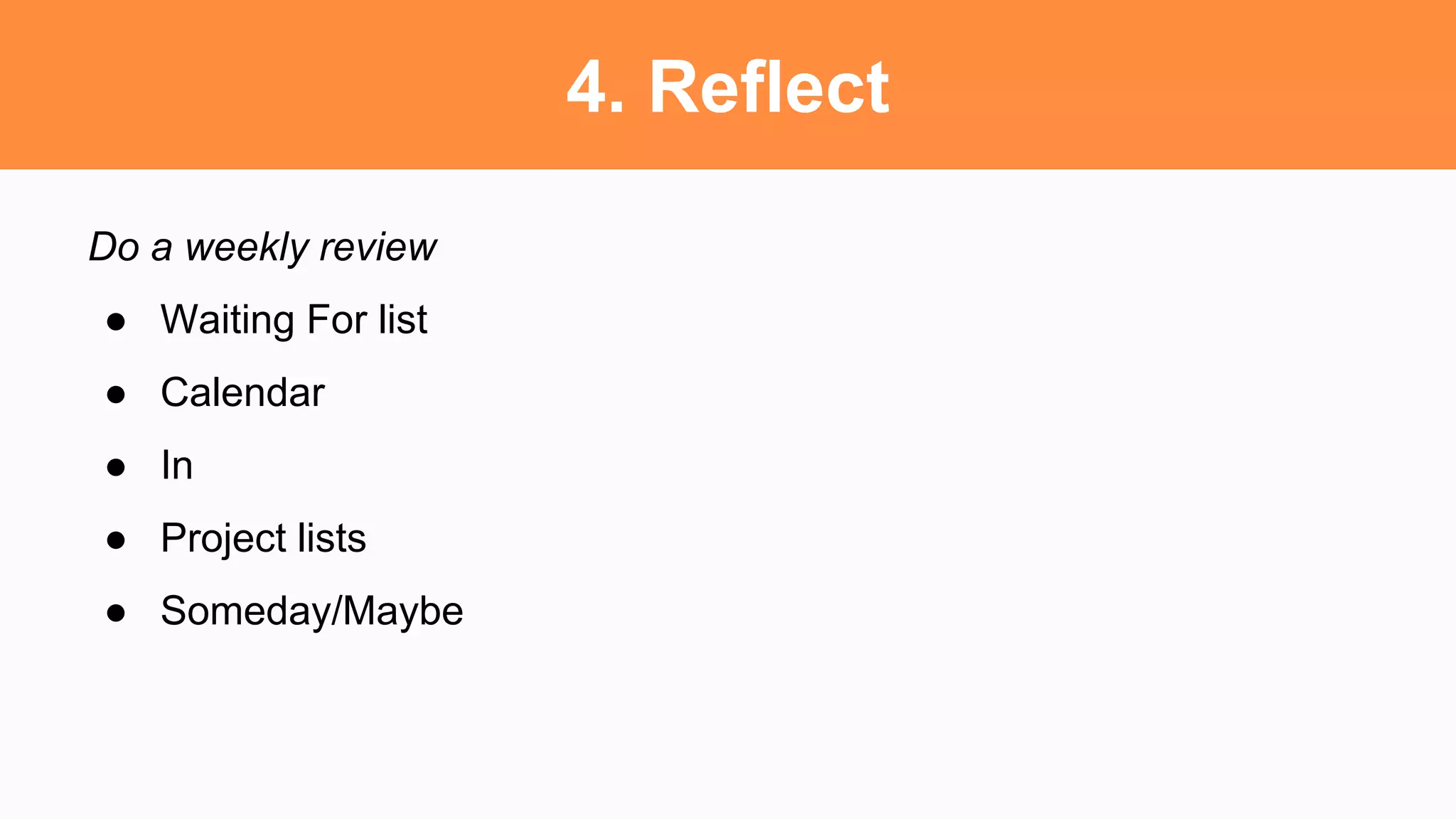 4. Reflect
Do a weekly review
● Waiting For list
● Calendar
● In
● Project lists
● Someday/Maybe
 