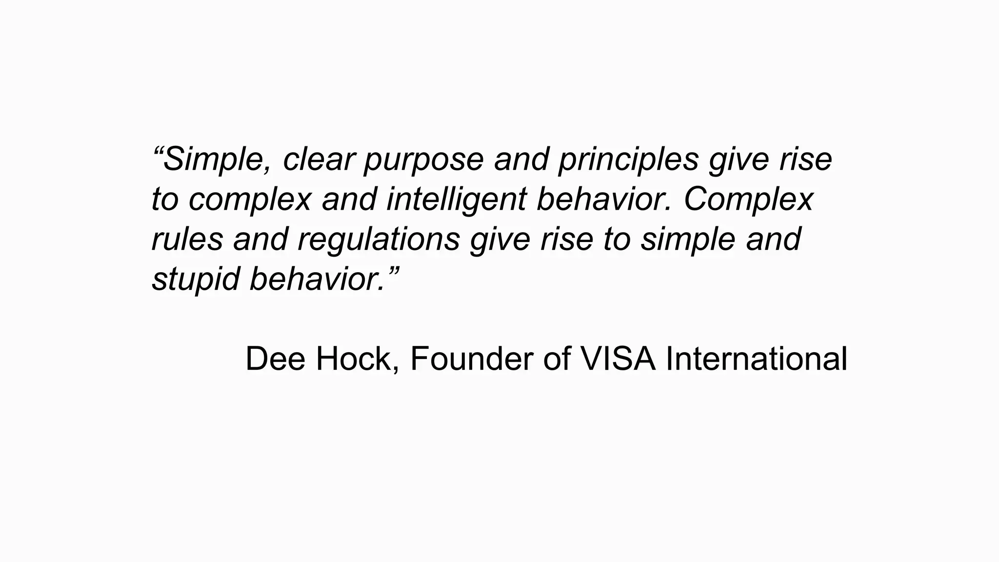 “Simple, clear purpose and principles give rise
to complex and intelligent behavior. Complex
rules and regulations give rise to simple and
stupid behavior.”
Dee Hock, Founder of VISA International
 