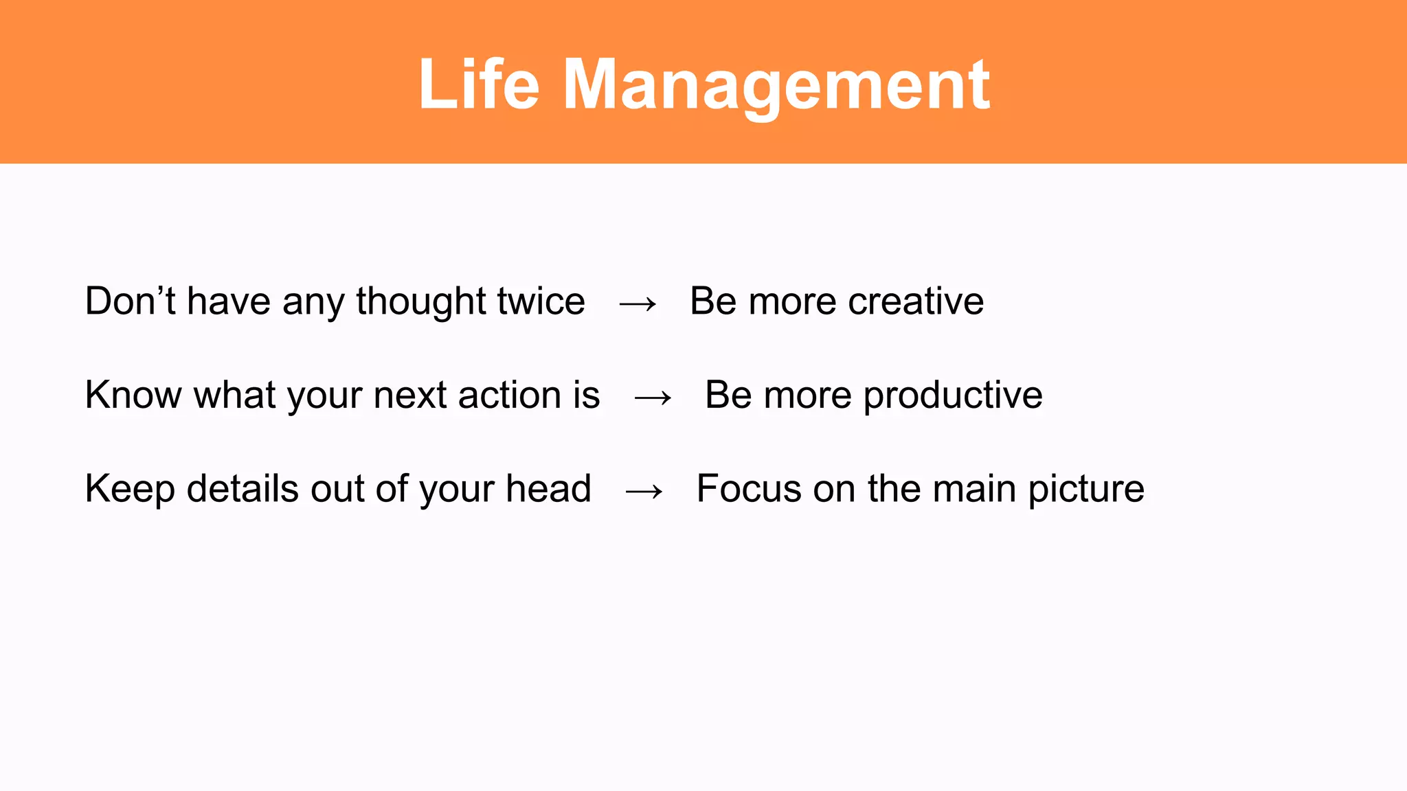 Life Management
Don’t have any thought twice → Be more creative
Know what your next action is → Be more productive
Keep details out of your head → Focus on the main picture
 