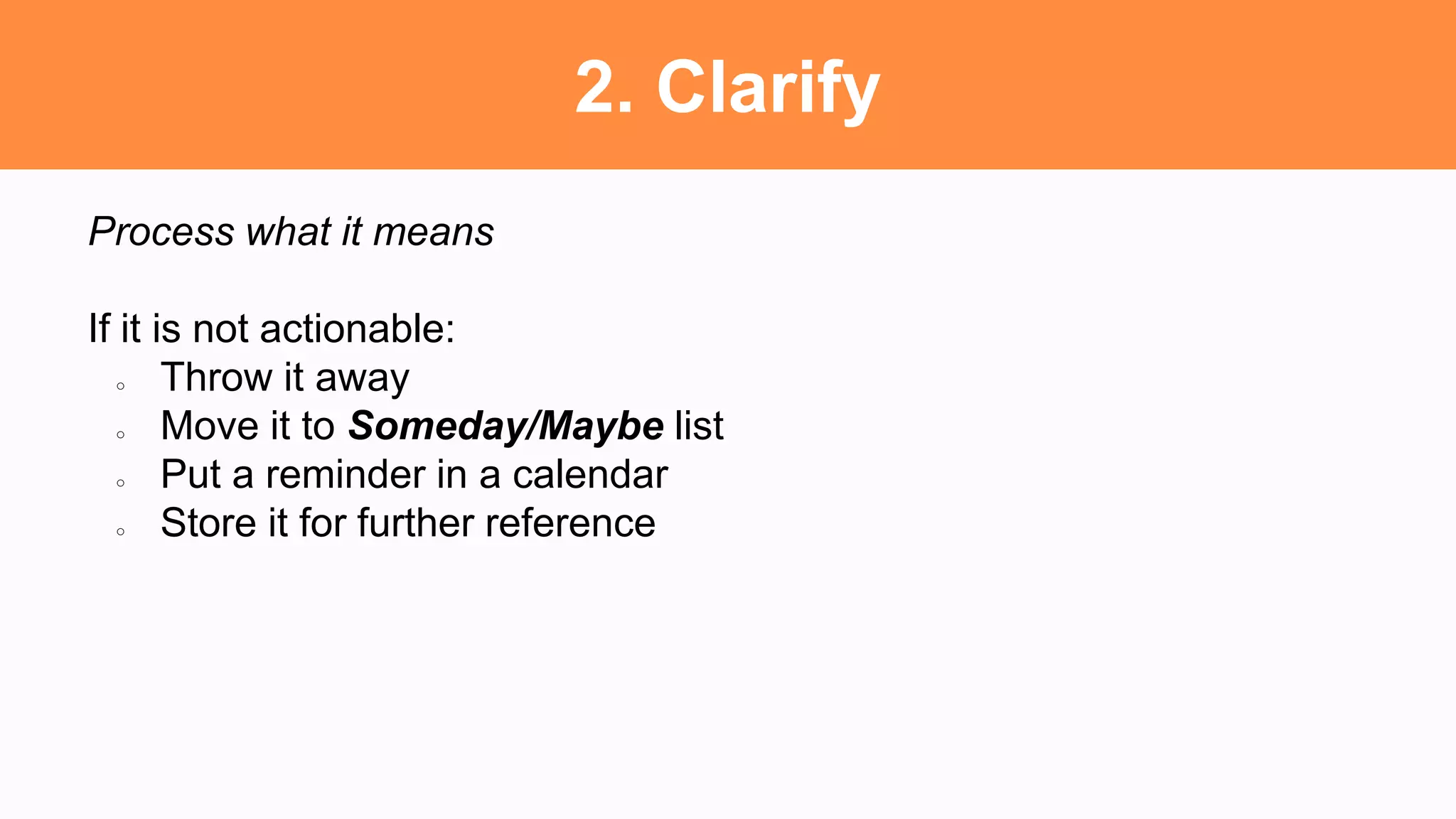2. Clarify
Process what it means
If it is not actionable:
○ Throw it away
○ Move it to Someday/Maybe list
○ Put a reminder in a calendar
○ Store it for further reference
 
