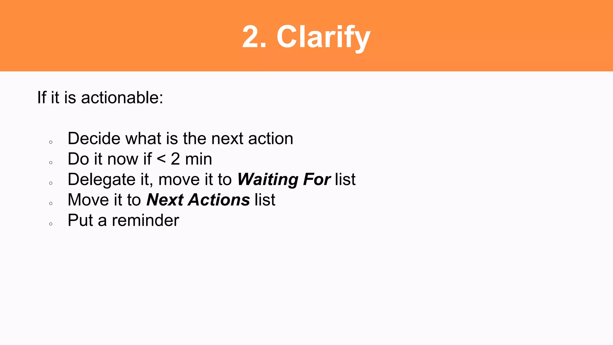 2. Clarify
If it is actionable:
○ Decide what is the next action
○ Do it now if < 2 min
○ Delegate it, move it to Waiting For list
○ Move it to Next Actions list
○ Put a reminder
 